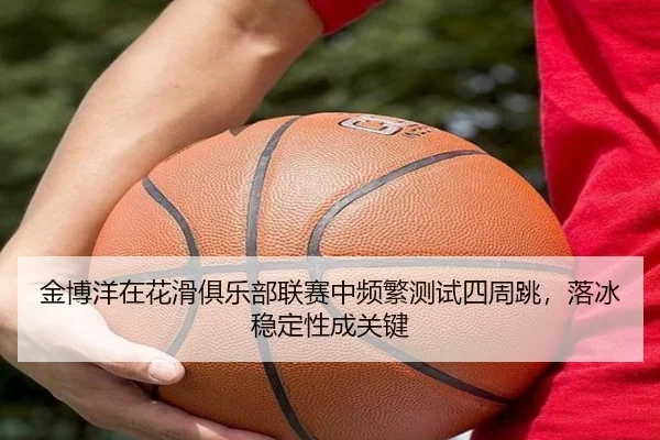 金博洋在花滑俱乐部联赛中频繁测试四周跳，落冰稳定性成关键